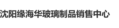 欧美黄色日逼视频沈阳缘海华玻璃制品销售中心